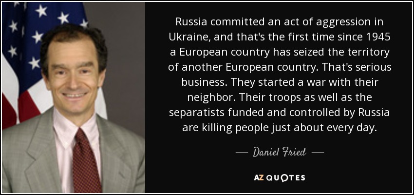 Russia committed an act of aggression in Ukraine, and that's the first time since 1945 a European country has seized the territory of another European country. That's serious business. They started a war with their neighbor. Their troops as well as the separatists funded and controlled by Russia are killing people just about every day. - Daniel Fried