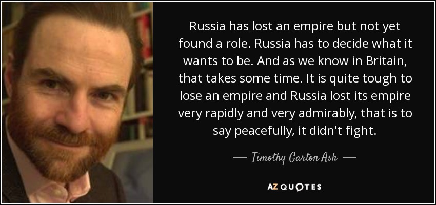 Russia has lost an empire but not yet found a role. Russia has to decide what it wants to be. And as we know in Britain, that takes some time. It is quite tough to lose an empire and Russia lost its empire very rapidly and very admirably, that is to say peacefully, it didn't fight. - Timothy Garton Ash