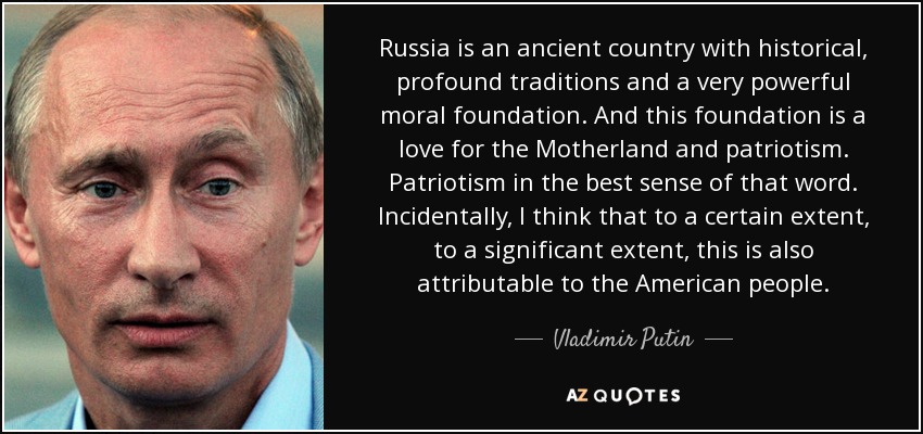 Russia is an ancient country with historical, profound traditions and a very powerful moral foundation. And this foundation is a love for the Motherland and patriotism. Patriotism in the best sense of that word. Incidentally, I think that to a certain extent, to a significant extent, this is also attributable to the American people. - Vladimir Putin