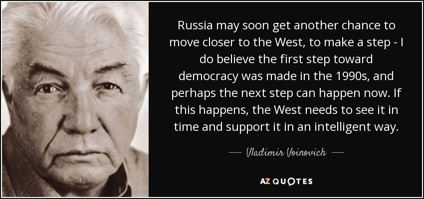 Russia may soon get another chance to move closer to the West, to make a step - I do believe the first step toward democracy was made in the 1990s, and perhaps the next step can happen now. If this happens, the West needs to see it in time and support it in an intelligent way. - Vladimir Voinovich