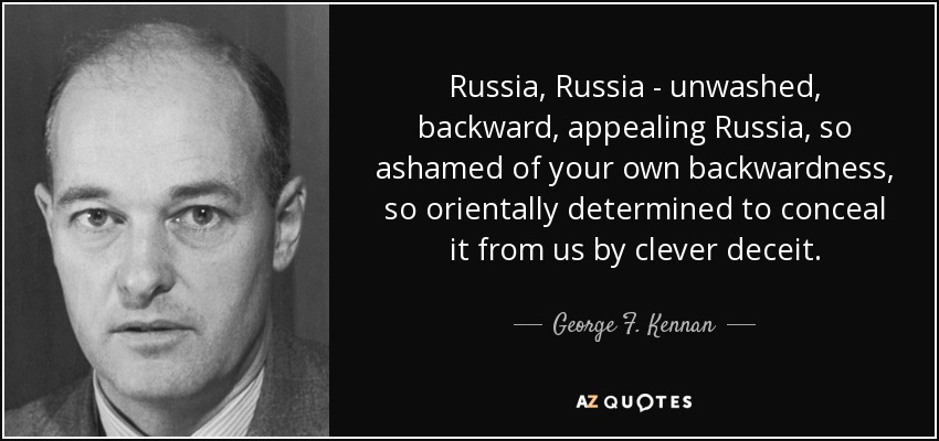 Russia, Russia - unwashed, backward, appealing Russia, so ashamed of your own backwardness, so orientally determined to conceal it from us by clever deceit. - George F. Kennan