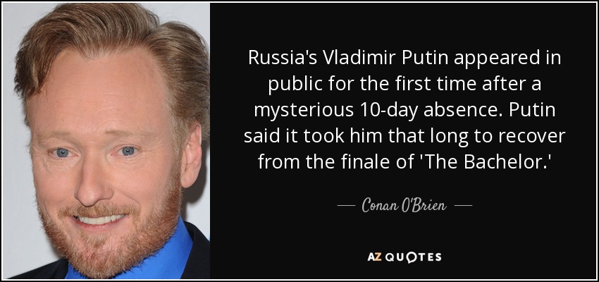 Russia's Vladimir Putin appeared in public for the first time after a mysterious 10-day absence. Putin said it took him that long to recover from the finale of 'The Bachelor.' - Conan O'Brien