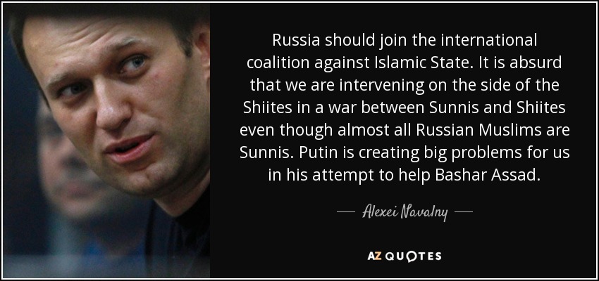 Russia should join the international coalition against Islamic State. It is absurd that we are intervening on the side of the Shiites in a war between Sunnis and Shiites even though almost all Russian Muslims are Sunnis. Putin is creating big problems for us in his attempt to help Bashar Assad. - Alexei Navalny