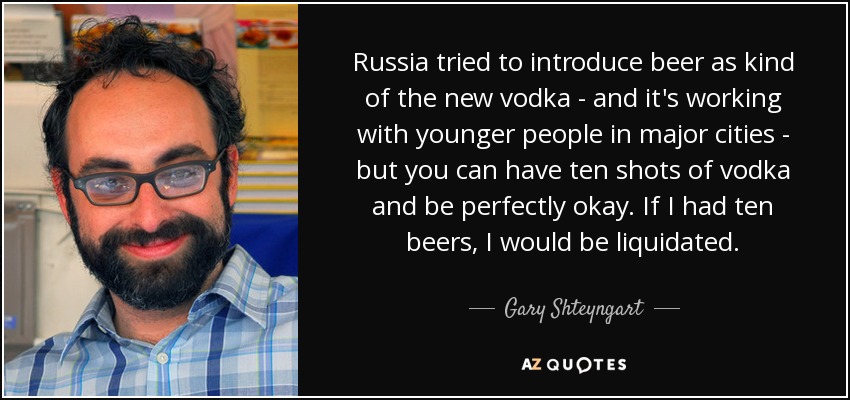 Russia tried to introduce beer as kind of the new vodka - and it's working with younger people in major cities - but you can have ten shots of vodka and be perfectly okay. If I had ten beers, I would be liquidated. - Gary Shteyngart
