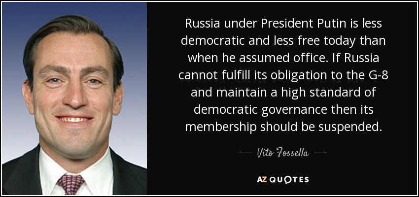 Russia under President Putin is less democratic and less free today than when he assumed office. If Russia cannot fulfill its obligation to the G-8 and maintain a high standard of democratic governance then its membership should be suspended. - Vito Fossella