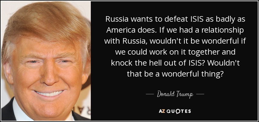 Russia wants to defeat ISIS as badly as America does. If we had a relationship with Russia, wouldn't it be wonderful if we could work on it together and knock the hell out of ISIS? Wouldn't that be a wonderful thing? - Donald Trump
