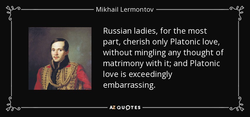 Russian ladies, for the most part, cherish only Platonic love, without mingling any thought of matrimony with it; and Platonic love is exceedingly embarrassing. - Mikhail Lermontov