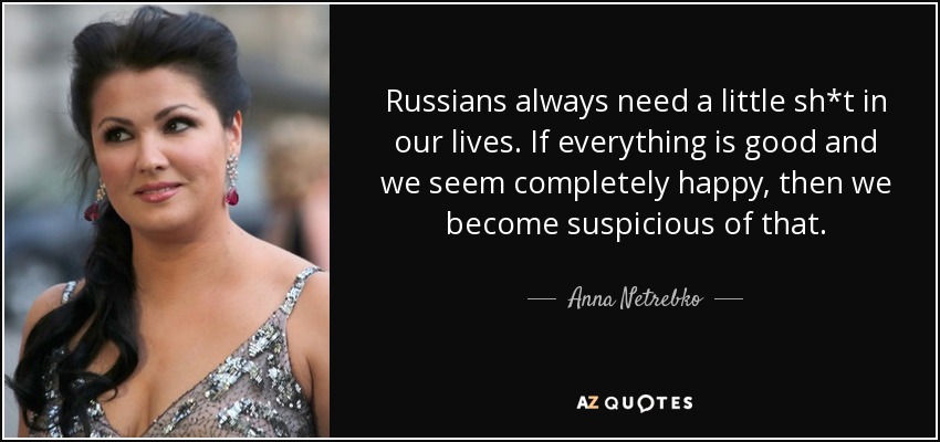 Russians always need a little sh*t in our lives. If everything is good and we seem completely happy, then we become suspicious of that. - Anna Netrebko