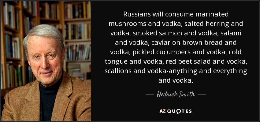 Russians will consume marinated mushrooms and vodka, salted herring and vodka, smoked salmon and vodka, salami and vodka, caviar on brown bread and vodka, pickled cucumbers and vodka, cold tongue and vodka, red beet salad and vodka, scallions and vodka-anything and everything and vodka. - Hedrick Smith