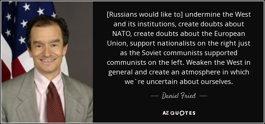 [Russians would like to] undermine the West and its institutions, create doubts about NATO, create doubts about the European Union, support nationalists on the right just as the Soviet communists supported communists on the left. Weaken the West in general and create an atmosphere in which we`re uncertain about ourselves. - Daniel Fried