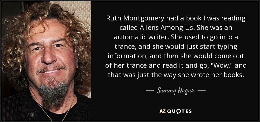 Ruth Montgomery had a book I was reading called Aliens Among Us. She was an automatic writer. She used to go into a trance, and she would just start typing information, and then she would come out of her trance and read it and go, 