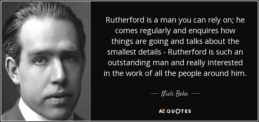 Rutherford is a man you can rely on; he comes regularly and enquires how things are going and talks about the smallest details - Rutherford is such an outstanding man and really interested in the work of all the people around him. - Niels Bohr