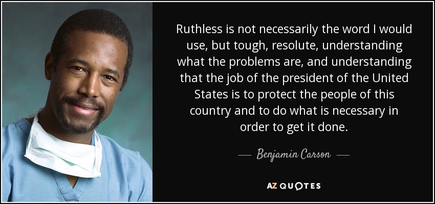 Ruthless is not necessarily the word I would use, but tough, resolute, understanding what the problems are, and understanding that the job of the president of the United States is to protect the people of this country and to do what is necessary in order to get it done. - Benjamin Carson