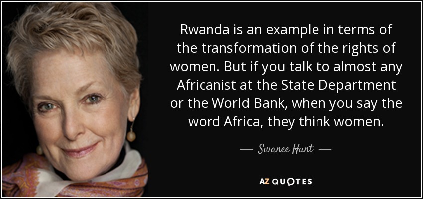 Rwanda is an example in terms of the transformation of the rights of women. But if you talk to almost any Africanist at the State Department or the World Bank, when you say the word Africa, they think women. - Swanee Hunt