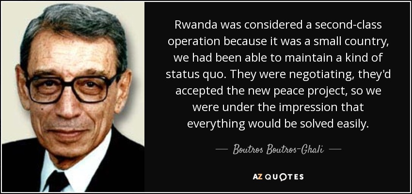 Rwanda was considered a second-class operation because it was a small country, we had been able to maintain a kind of status quo. They were negotiating, they'd accepted the new peace project, so we were under the impression that everything would be solved easily. - Boutros Boutros-Ghali