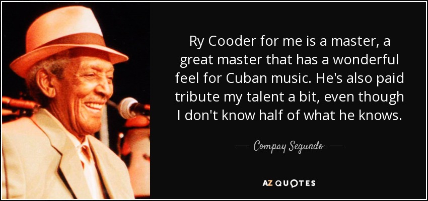 Ry Cooder for me is a master, a great master that has a wonderful feel for Cuban music. He's also paid tribute my talent a bit, even though I don't know half of what he knows. - Compay Segundo