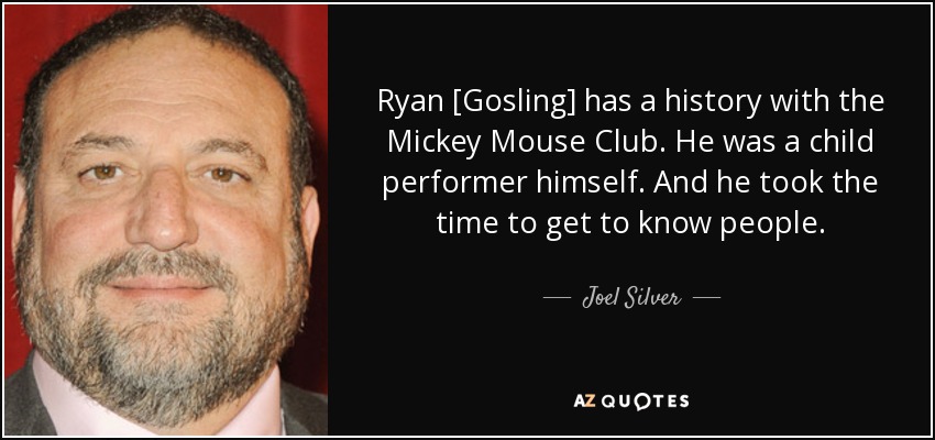 Ryan [Gosling] has a history with the Mickey Mouse Club. He was a child performer himself. And he took the time to get to know people. - Joel Silver
