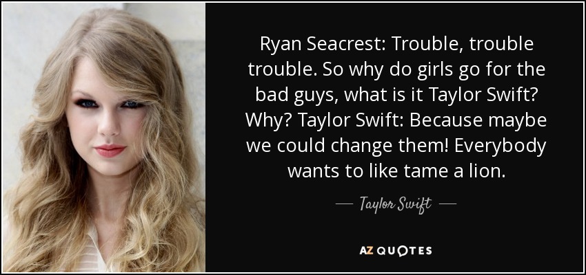 Ryan Seacrest: Trouble, trouble trouble. So why do girls go for the bad guys, what is it Taylor Swift? Why? Taylor Swift: Because maybe we could change them! Everybody wants to like tame a lion. - Taylor Swift