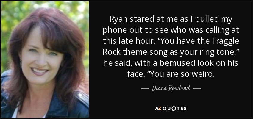 Ryan stared at me as I pulled my phone out to see who was calling at this late hour. “You have the Fraggle Rock theme song as your ring tone,” he said, with a bemused look on his face. “You are so weird. - Diana Rowland