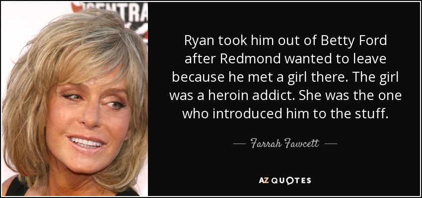 Ryan took him out of Betty Ford after Redmond wanted to leave because he met a girl there. The girl was a heroin addict. She was the one who introduced him to the stuff. - Farrah Fawcett