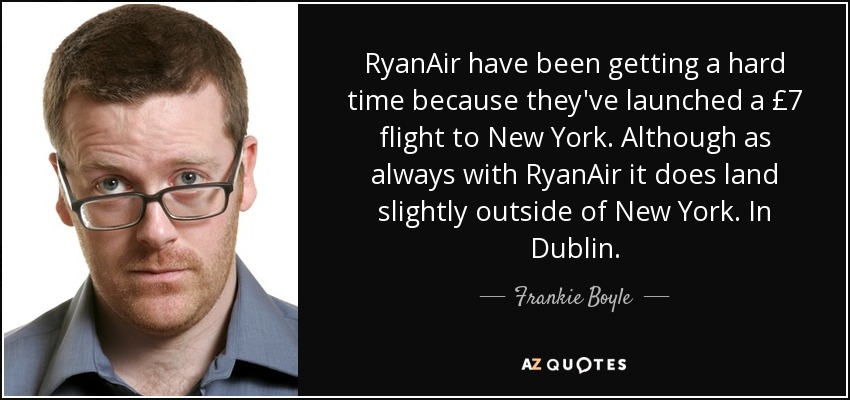 RyanAir have been getting a hard time because they've launched a £7 flight to New York. Although as always with RyanAir it does land slightly outside of New York. In Dublin. - Frankie Boyle