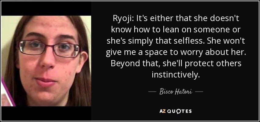 Ryoji: It's either that she doesn't know how to lean on someone or she's simply that selfless. She won't give me a space to worry about her. Beyond that, she'll protect others instinctively. - Bisco Hatori