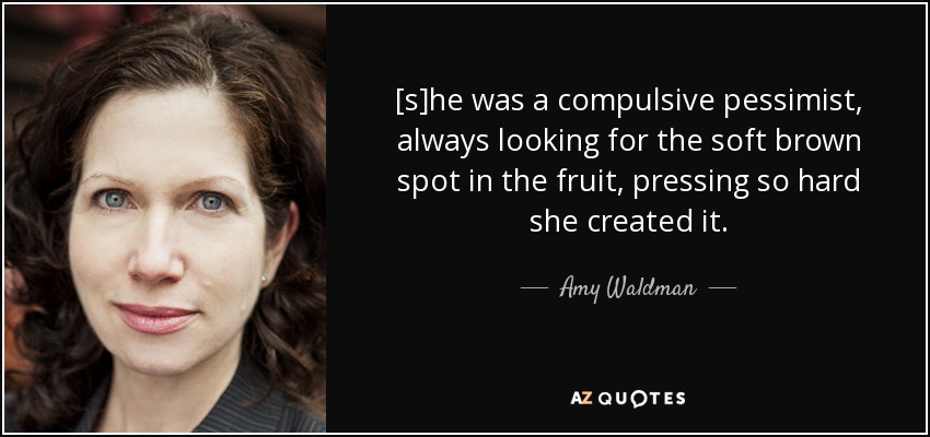 [s]he was a compulsive pessimist, always looking for the soft brown spot in the fruit, pressing so hard she created it. - Amy Waldman
