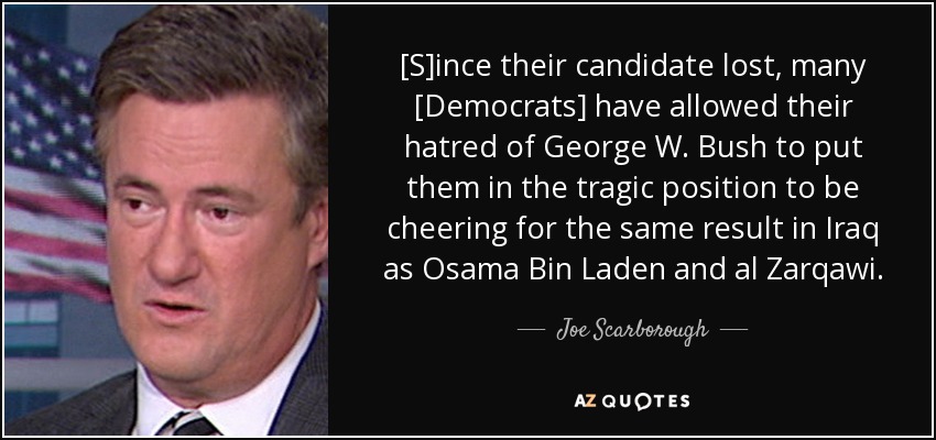 [S]ince their candidate lost, many [Democrats] have allowed their hatred of George W. Bush to put them in the tragic position to be cheering for the same result in Iraq as Osama Bin Laden and al Zarqawi. - Joe Scarborough
