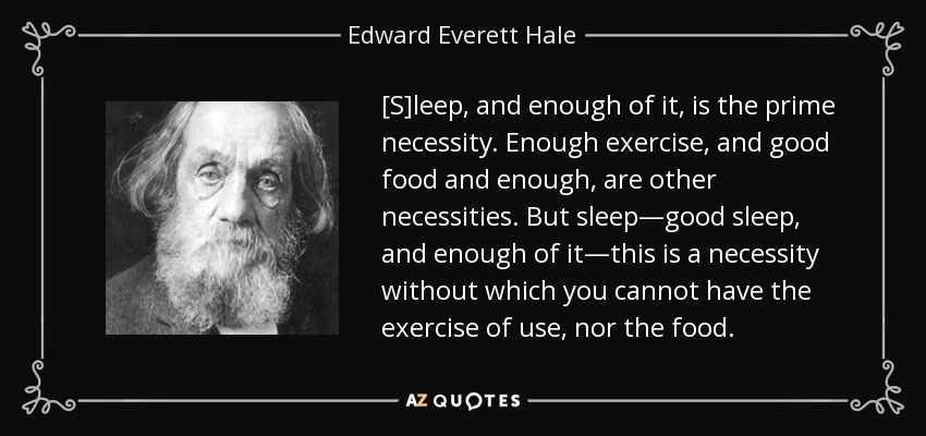 [S]leep, and enough of it, is the prime necessity. Enough exercise, and good food and enough, are other necessities. But sleep—good sleep, and enough of it—this is a necessity without which you cannot have the exercise of use, nor the food. - Edward Everett Hale