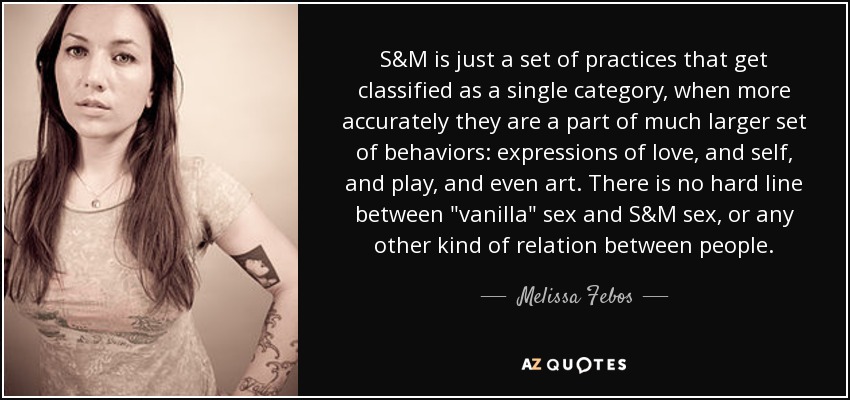 S&M is just a set of practices that get classified as a single category, when more accurately they are a part of much larger set of behaviors: expressions of love, and self, and play, and even art. There is no hard line between 