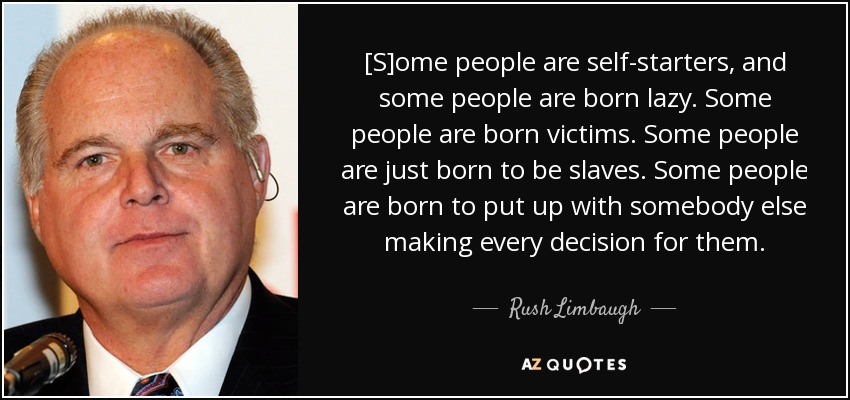 [S]ome people are self-starters, and some people are born lazy. Some people are born victims. Some people are just born to be slaves. Some people are born to put up with somebody else making every decision for them. - Rush Limbaugh