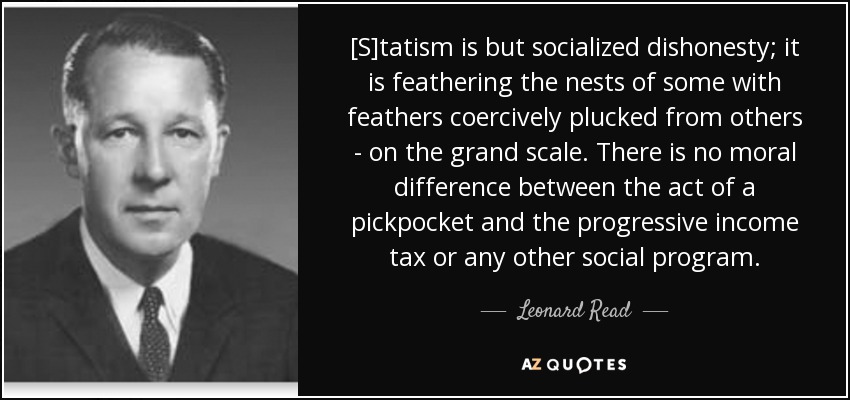 [S]tatism is but socialized dishonesty; it is feathering the nests of some with feathers coercively plucked from others - on the grand scale. There is no moral difference between the act of a pickpocket and the progressive income tax or any other social program. - Leonard Read