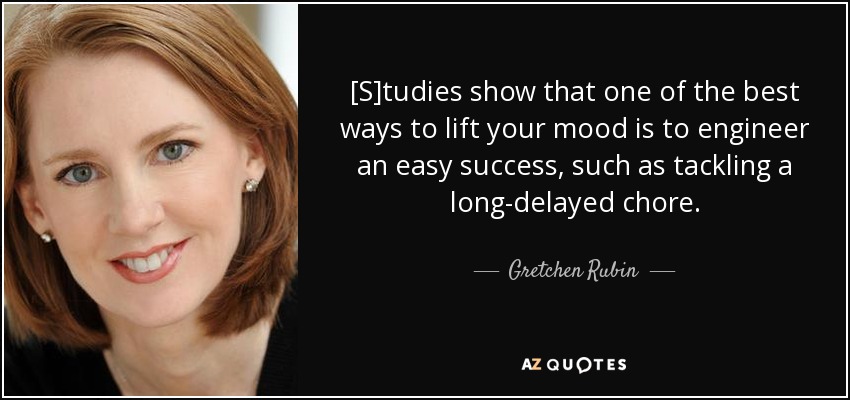[S]tudies show that one of the best ways to lift your mood is to engineer an easy success, such as tackling a long-delayed chore. - Gretchen Rubin