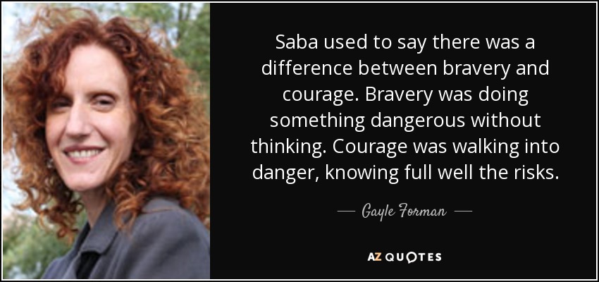 Saba used to say there was a difference between bravery and courage. Bravery was doing something dangerous without thinking. Courage was walking into danger, knowing full well the risks. - Gayle Forman