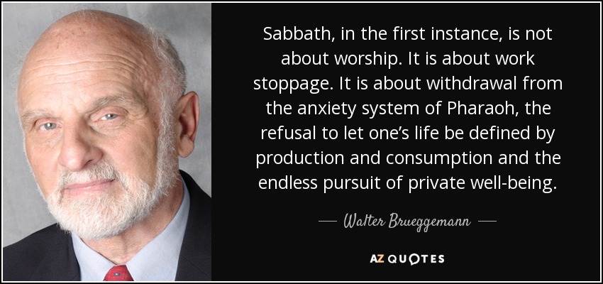 Sabbath, in the first instance, is not about worship. It is about work stoppage. It is about withdrawal from the anxiety system of Pharaoh, the refusal to let one’s life be defined by production and consumption and the endless pursuit of private well-being. - Walter Brueggemann