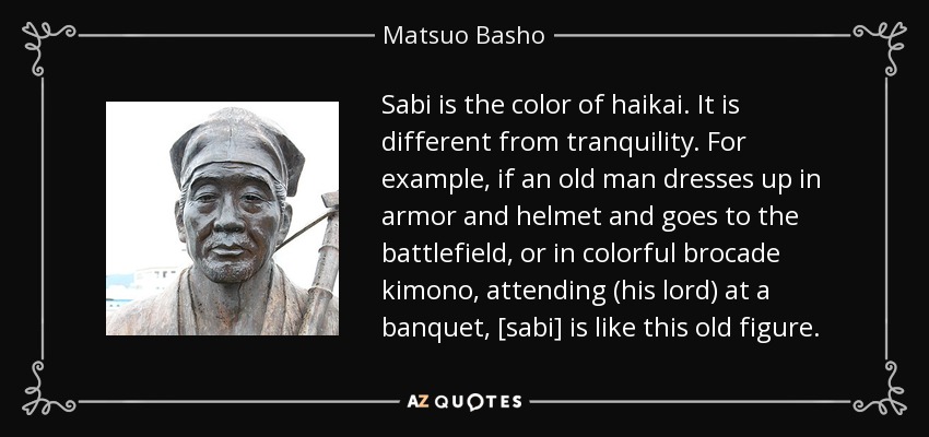 Sabi is the color of haikai. It is different from tranquility. For example, if an old man dresses up in armor and helmet and goes to the battlefield, or in colorful brocade kimono, attending (his lord) at a banquet, [sabi] is like this old figure. - Matsuo Basho
