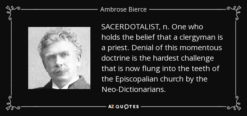SACERDOTALIST, n. One who holds the belief that a clergyman is a priest. Denial of this momentous doctrine is the hardest challenge that is now flung into the teeth of the Episcopalian church by the Neo-Dictionarians. - Ambrose Bierce