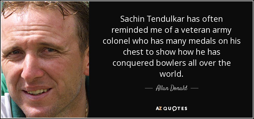 Sachin Tendulkar has often reminded me of a veteran army colonel who has many medals on his chest to show how he has conquered bowlers all over the world. - Allan Donald