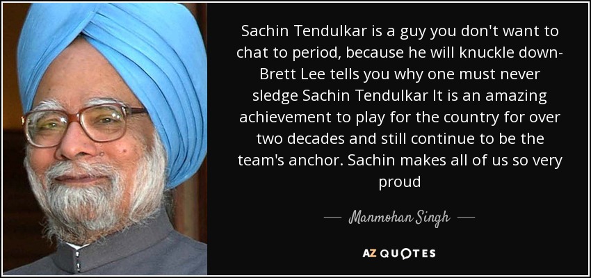 Sachin Tendulkar is a guy you don't want to chat to period, because he will knuckle down- Brett Lee tells you why one must never sledge Sachin Tendulkar It is an amazing achievement to play for the country for over two decades and still continue to be the team's anchor. Sachin makes all of us so very proud - Manmohan Singh