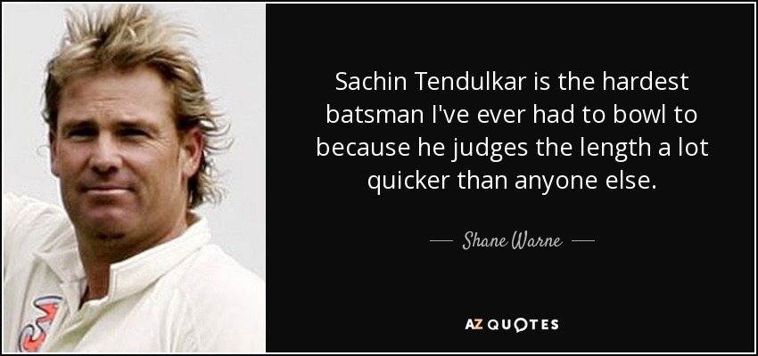 Sachin Tendulkar is the hardest batsman I've ever had to bowl to because he judges the length a lot quicker than anyone else. - Shane Warne