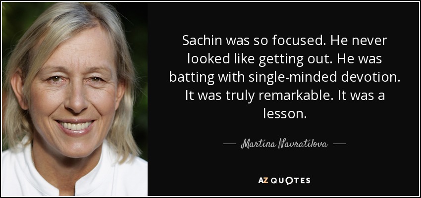 Sachin was so focused. He never looked like getting out. He was batting with single-minded devotion. It was truly remarkable. It was a lesson. - Martina Navratilova