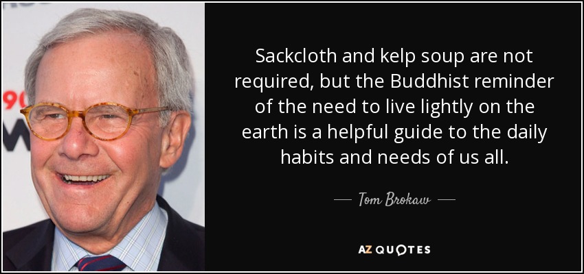 Sackcloth and kelp soup are not required, but the Buddhist reminder of the need to live lightly on the earth is a helpful guide to the daily habits and needs of us all. - Tom Brokaw