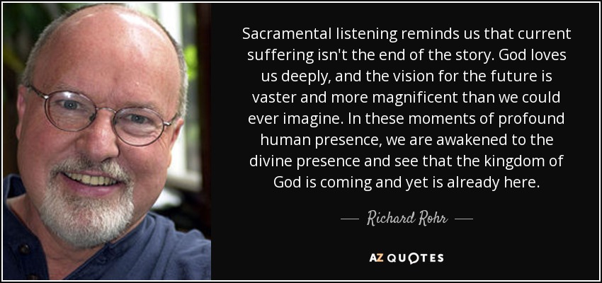 Sacramental listening reminds us that current suffering isn't the end of the story. God loves us deeply, and the vision for the future is vaster and more magnificent than we could ever imagine. In these moments of profound human presence, we are awakened to the divine presence and see that the kingdom of God is coming and yet is already here. - Richard Rohr