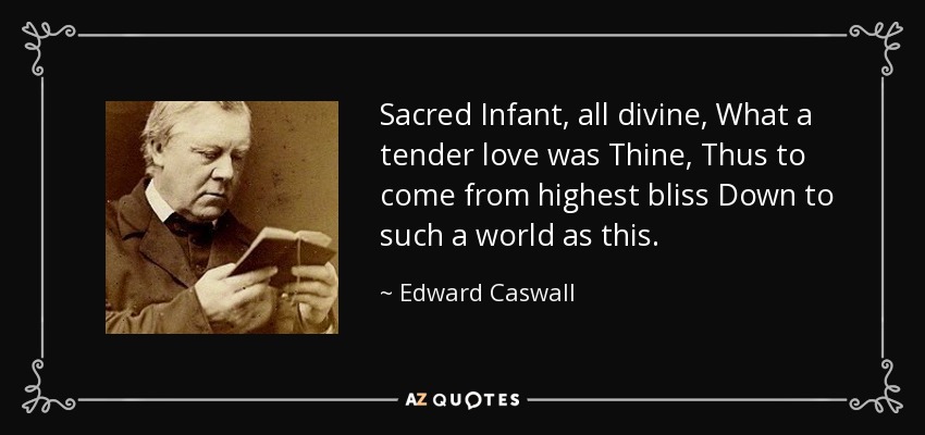 Sacred Infant, all divine, What a tender love was Thine, Thus to come from highest bliss Down to such a world as this. - Edward Caswall