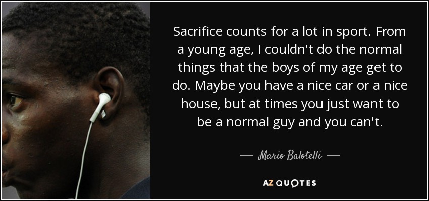 Sacrifice counts for a lot in sport. From a young age, I couldn't do the normal things that the boys of my age get to do. Maybe you have a nice car or a nice house, but at times you just want to be a normal guy and you can't. - Mario Balotelli
