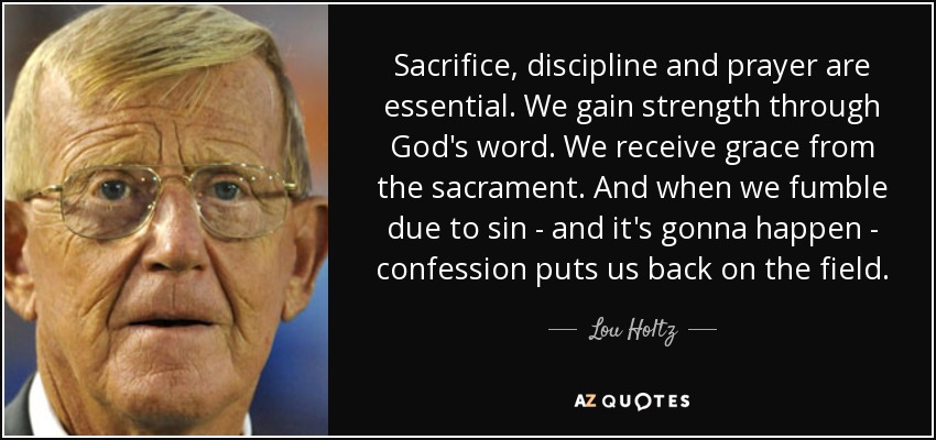 Sacrifice, discipline and prayer are essential. We gain strength through God's word. We receive grace from the sacrament. And when we fumble due to sin - and it's gonna happen - confession puts us back on the field. - Lou Holtz