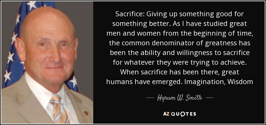 Sacrifice: Giving up something good for something better. As I have studied great men and women from the beginning of time, the common denominator of greatness has been the ability and willingness to sacrifice for whatever they were trying to achieve. When sacrifice has been there, great humans have emerged. Imagination, Wisdom - Hyrum W. Smith