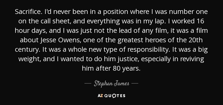 Sacrifice. I'd never been in a position where I was number one on the call sheet, and everything was in my lap. I worked 16 hour days, and I was just not the lead of any film, it was a film about Jesse Owens, one of the greatest heroes of the 20th century. It was a whole new type of responsibility. It was a big weight, and I wanted to do him justice, especially in reviving him after 80 years. - Stephan James