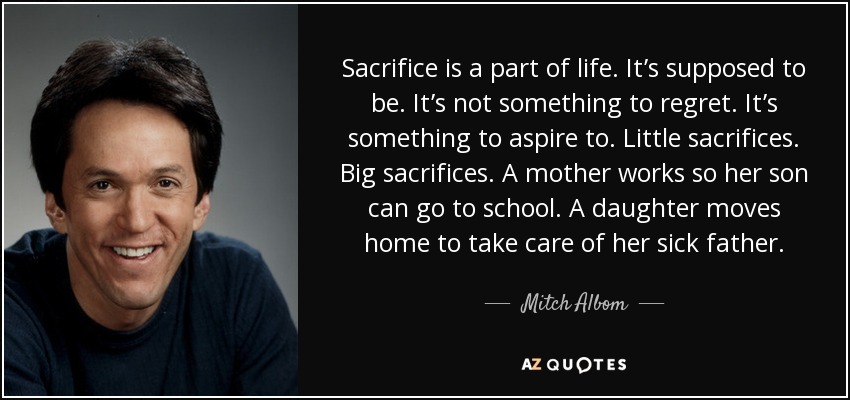 Sacrifice is a part of life. It’s supposed to be. It’s not something to regret. It’s something to aspire to. Little sacrifices. Big sacrifices. A mother works so her son can go to school. A daughter moves home to take care of her sick father. - Mitch Albom