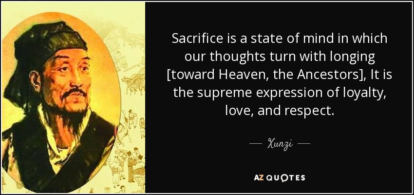 Sacrifice is a state of mind in which our thoughts turn with longing [toward Heaven, the Ancestors], It is the supreme expression of loyalty, love, and respect. - Xunzi